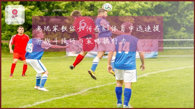 老玩家教你如何在k1体育中迅速提升战斗技巧与策略执行力