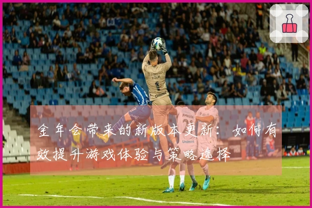 金年会带来的新版本更新：如何有效提升游戏体验与策略选择