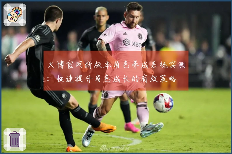 火博官网新版本角色养成系统实测：快速提升角色成长的有效策略