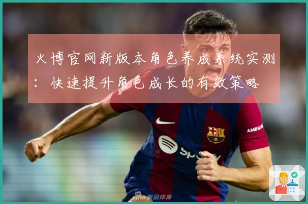 火博官网新版本角色养成系统实测：快速提升角色成长的有效策略